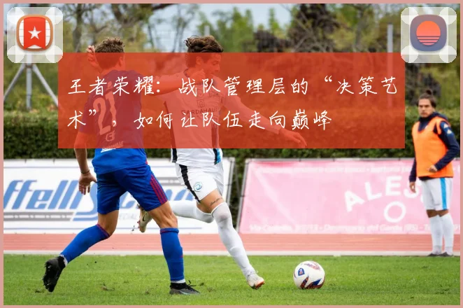 王者荣耀：战队管理层的“决策艺术”，如何让队伍走向巅峰