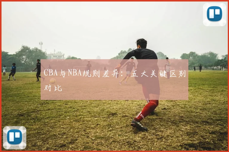 CBA与NBA规则差异：五大关键区别对比